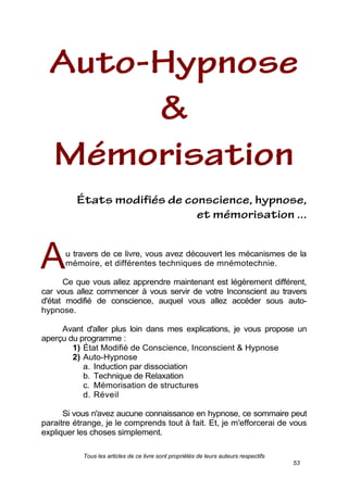 Tous les articles de ce livre sont propriétés de leurs auteurs respectifs
53
u travers de ce livre, vous avez découvert les mécanismes de la
mémoire, et différentes techniques de mnémotechnie.
Ce que vous allez apprendre maintenant est légèrement différent,
car vous allez commencer à vous servir de votre Inconscient au travers
d'état modifié de conscience, auquel vous allez accéder sous auto-
hypnose.
Avant d'aller plus loin dans mes explications, je vous propose un
aperçu du programme :
1) État Modifié de Conscience, Inconscient & Hypnose
2) Auto-Hypnose
a. Induction par dissociation
b. Technique de Relaxation
c. Mémorisation de structures
d. Réveil
Si vous n'avez aucune connaissance en hypnose, ce sommaire peut
paraitre étrange, je le comprends tout à fait. Et, je m'efforcerai de vous
expliquer les choses simplement.
A
 