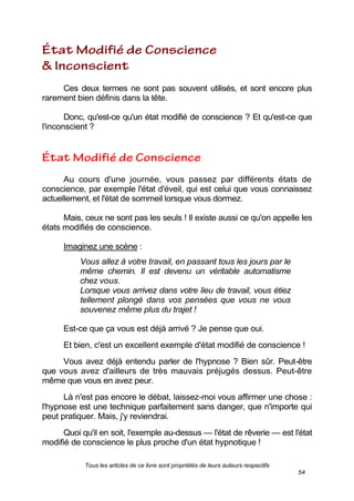 Tous les articles de ce livre sont propriétés de leurs auteurs respectifs
54
Ces deux termes ne sont pas souvent utilisés, et sont encore plus
rarement bien définis dans la tête.
Donc, qu'est-ce qu'un état modifié de conscience ? Et qu'est-ce que
l'inconscient ?
Au cours d'une journée, vous passez par différents états de
conscience, par exemple l'état d'éveil, qui est celui que vous connaissez
actuellement, et l'état de sommeil lorsque vous dormez.
Mais, ceux ne sont pas les seuls ! Il existe aussi ce qu'on appelle les
états modifiés de conscience.
Imaginez une scène :
Vous allez à votre travail, en passant tous les jours par le
même chemin. Il est devenu un véritable automatisme
chez vous.
Lorsque vous arrivez dans votre lieu de travail, vous étiez
tellement plongé dans vos pensées que vous ne vous
souvenez même plus du trajet !
Est-ce que ça vous est déjà arrivé ? Je pense que oui.
Et bien, c'est un excellent exemple d'état modifié de conscience !
Vous avez déjà entendu parler de l'hypnose ? Bien sûr. Peut-être
que vous avez d'ailleurs de très mauvais préjugés dessus. Peut-être
même que vous en avez peur.
Là n'est pas encore le débat, laissez-moi vous affirmer une chose :
l'hypnose est une technique parfaitement sans danger, que n'importe qui
peut pratiquer. Mais, j'y reviendrai.
Quoi qu'il en soit, l'exemple au-dessus — l'état de rêverie — est l'état
modifié de conscience le plus proche d'un état hypnotique !
 