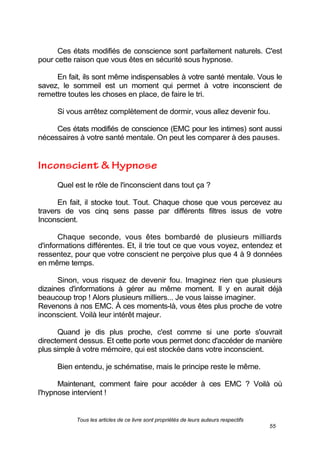 Tous les articles de ce livre sont propriétés de leurs auteurs respectifs
55
Ces états modifiés de conscience sont parfaitement naturels. C'est
pour cette raison que vous êtes en sécurité sous hypnose.
En fait, ils sont même indispensables à votre santé mentale. Vous le
savez, le sommeil est un moment qui permet à votre inconscient de
remettre toutes les choses en place, de faire le tri.
Si vous arrêtez complètement de dormir, vous allez devenir fou.
Ces états modifiés de conscience (EMC pour les intimes) sont aussi
nécessaires à votre santé mentale. On peut les comparer à des pauses.
Quel est le rôle de l'inconscient dans tout ça ?
En fait, il stocke tout. Tout. Chaque chose que vous percevez au
travers de vos cinq sens passe par différents filtres issus de votre
Inconscient.
Chaque seconde, vous êtes bombardé de plusieurs milliards
d'informations différentes. Et, il trie tout ce que vous voyez, entendez et
ressentez, pour que votre conscient ne perçoive plus que 4 à 9 données
en même temps.
Sinon, vous risquez de devenir fou. Imaginez rien que plusieurs
dizaines d'informations à gérer au même moment. Il y en aurait déjà
beaucoup trop ! Alors plusieurs milliers... Je vous laisse imaginer.
Revenons à nos EMC. À ces moments-là, vous êtes plus proche de votre
inconscient. Voilà leur intérêt majeur.
Quand je dis plus proche, c'est comme si une porte s'ouvrait
directement dessus. Et cette porte vous permet donc d'accéder de manière
plus simple à votre mémoire, qui est stockée dans votre inconscient.
Bien entendu, je schématise, mais le principe reste le même.
Maintenant, comment faire pour accéder à ces EMC ? Voilà où
l'hypnose intervient !
 