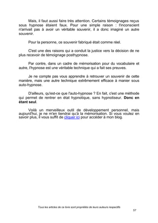 Tous les articles de ce livre sont propriétés de leurs auteurs respectifs
57
Mais, il faut aussi faire très attention. Certains témoignages reçus
sous hypnose étaient faux. Pour une simple raison : l'inconscient
n'arrivait pas à avoir un véritable souvenir, il a donc imaginé un autre
souvenir.
Pour la personne, ce souvenir fabriqué était comme réel.
C'est une des raisons qui a conduit la justice vers la décision de ne
plus recevoir de témoignage posthypnose.
Par contre, dans un cadre de mémorisation pour du vocabulaire et
autre, l'hypnose est une véritable technique qui a fait ses preuves.
Je ne compte pas vous apprendre à retrouver un souvenir de cette
manière, mais une autre technique extrêmement efficace à manier sous
auto-hypnose.
D'ailleurs, qu'est-ce que l'auto-hypnose ? En fait, c'est une méthode
qui permet de rentrer en état hypnotique, sans hypnotiseur. Donc en
étant seul.
Voilà un merveilleux outil de développement personnel, mais
aujourd'hui, je ne m'en tiendrai qu’à la mémorisation. Si vous voulez en
savoir plus, il vous suffit de cliquer ici pour accéder à mon blog.
 