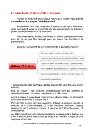 Tous les articles de ce livre sont propriétés de leurs auteurs respectifs
59
Rentrer en transe est un processus naturel, je le répète : vous n'avez
aucun risque à pratiquer l'auto-hypnose !
Au contraire, l'état d'hypnose vous donne un contact plus étroit avec
votre inconscient, vous en tirerez très vite des améliorations de mémoire
(surtout au niveau des trous de mémoire).
Pour commencer, installez-vous dans un endroit confortable où vous
êtes sûr de ne pas être dérangé pour au moins une demi-heure la
première fois.
Ensuite, il vous suffit de suivre la méthode d 'Elizbeth Erickson :
Tout au long de cette technique, gardez toujours les yeux fixés au même
endroit !
Lors de l'étape 4, les éléments kinesthésiques sont par exemple la
sensation de votre dos contre une chaise, vos vêtements...
Arrivé à l'étape 5, vous devez recommencer chaque étape, en diminuant
le nombre d'éléments à chaque fois.3
Par exemple, à votre première répétition, détaillez 4 éléments visuels, 4
sonores et 4 kinesthésiques. À votre seconde répétition, prenez
conscience de 3 éléments visuels, 3 sonores et 3 kinesthésiques. Et
ainsi de suite.
Au début, maintenez une certaine résistance au niveau de la fixation, au
fur et à mesure, vous allez trouver ça de plus en plus dur. Jusqu'à ce que
vos yeux se ferment.
 