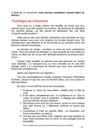 Tous les articles de ce livre sont propriétés de leurs auteurs respectifs
60
À partir de ce moment-là, vous pouvez considérer comme étant en
transe !
Cyril vous en a parlé, parfois une bouffée de stress lors d'un
examen peut vous faire perdre vos moyens. Sa technique de relaxation
est vraiment géniale, car elle permet de déstresser très vite dans
n'importe quelle situation !
Celle que je vais vous dévoiler maintenant vous permettra de vous
reposer lorsque vous avez une vingtaine de minutes devant vous. Par
exemple pour vous détendre en fin de journée ou au contraire avant une
épreuve vraiment importante.
Le principe est simple : visualiser un clone de vous, parfaitement
calme. Pour une séance de relaxation, je vous conseille de vous mettre au
calme, et d'être sûr de ne pas être dérangé pendant la prochaine demi-
heure.
Coupez votre portable, et assurez-vous que personne ne viendra
vous déranger. Là, asseyez-vous, je vous conseille de ne pas être
allongé, sinon il y a beaucoup de chance que vous vous endormiez.
Surtout les premières fois.
Après, tout dépend de vos objectifs ;)
Une fois confortablement installé, pratiquez l'induction d'Elizabeth
Erickson, jusqu'à ce que vos yeux se ferment. Donc, que vous soyez en
état hypnotique.
En suite, il vous suffit de suivre ces cinq étapes :
1. Imaginez un clone de vous-même, installé juste à côté de
vous.
2. Il est calme, complètement zen. Il a confiance en lui. Vous le
voyez, et surtout, vous le ressentez ! Il dégage une véritable
aura de sérénité, de paix intérieure.
3. Demandez-vous quel est son secret, qu'est-ce qu'il ressent
pour être comme ça ? Définissez vraiment ce qu'est être
calme.
4. Commencez à imiter sa manière d'être : sa respiration, son
tonus musculaire, sa posture.
5. Une fois que vous l'avez imité, imaginez que vous l'aspiriez en
vous. Vous fusionnez avec ce clone, et vous partagez ainsi sa
tranquillité.
 