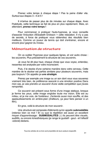 Tous les articles de ce livre sont propriétés de leurs auteurs respectifs
61
Prenez votre temps à chaque étape ! Pas la peine d'aller vite.
Surtout aux étapes 3 - 4 et 5 !
Il m'arrive de passer plus de dix minutes sur chaque étape. Avec
l'habitude, cette technique se fait de plus en plus rapidement. Mais, en
attendant, prenez votre temps !
Pour commencer à pratiquer l'auto-hypnose, je vous conseille
d'associer l'induction d'Elizabeth Erickson + cette relaxation. Il n'y a pas
de secrets, à force de pratiquer vous obtiendrez des résultats bien
meilleurs. Comme un joueur de tennis qui doit s'entrainer, encore et
encore pour gagner du niveau.
On va oublier l'hypnose pour quelques lignes, et voir autre chose :
les souvenirs. Plus précisément la structure de vos souvenirs.
Je vous l'ai dit plus haut, chaque chose que vous voyez, entendez,
ressentez est analysée par votre inconscient.
Puis, il le stocke d'une certaine manière dans votre cerveau. Cette
manière de le stocker est parfois similaire pour plusieurs souvenirs, mais
pas toujours ! On appelle ça une stratégie.
Prenez par exemple une image ou un son dont vous vous souvenez
vraiment très bien, de préférence associé à une émotion positive Dans
mon cas, je vais prendre un souvenir d'une vieille compétition que j'avais
remportée.
Ce souvenir est présent sous forme d'une image statique, lorsque
je ferme les yeux, cette image englobe toute ma vision. Elle est au
milieu, et je me vois, de l'extérieur. J'entends aussi mon souffle, et des
applaudissements en arrière-plan (d'ailleurs, ça peut faire penser à un
film).
En gros, voilà la structure de mon souvenir.
Une structure est composée d'éléments qu'on appelle submodalités
(retenez bien ce mot ! Et vu que la répétition est aussi un excellent
moyen d'apprentissage : SUBMODALITES ;) ) ils peuvent être visuels,
auditifs, ou encore kinesthésiques (je range le gustatif - gout - et l’olfactif
-odorat) dedans.
 