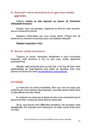 Tous les articles de ce livre sont propriétés de leurs auteurs respectifs
64
D'abord, rentrez en état hypnose au travers de l'induction
d'Elizabeth Erickson.
Ensuite, dans vos pensées, supprimez le fond de votre souvenir,
tout en conservant la forme.
Intégrez-y l'information que vous voulez retenir. Prenez soin de
préserver au maximum la structure pour une meilleure efficacité.
Répétez l'opération 3 fois.
Toujours en transe, demandez simplement à votre inconscient
d'associer cette structure à tout ce que vous voulez apprendre
prochainement.
Répétez cette demande deux ou trois fois. Il est trop tôt dans votre
apprentissage de l'auto-hypnose pour parler de signaling, mais vous
pourrez en savoir plus dans ma formation en auto-hypnose.
Le réveil est une phase importante. Bien que vous ne soyez pas
endormis lors d'une séance d'auto-hypnose, vous êtes quand même dans
un état différent de celui d'éveil.
Et, lorsqu'on ne prend pas le temps de dire à son inconscient que la
séance est finie, il risque de rester dans le même état.
De là, vous pouvez avoir différentes sensations, rien de grave! Juste
désagréable. Par exemple avoir l'impression de rester coincé entre deux
mondes.
 