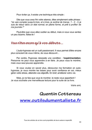 Tous les articles de ce livre sont propriétés de leurs auteurs respectifs
65
Pour éviter ça, il existe une technique très simple :
Dès que vous avez fini votre séance, dites simplement cette phrase :
"Je vais compter jusqu'à trois, et à trois, je sortirai de transe. 1 - 2 - 3, je
suis de retour dans un état normal, en pleine forme, et prêt à profiter de
ma journée !"
Peut-être que vous allez oublier au début, mais si vous vous sentez
un peu bizarre, faites-le !
L'auto-hypnose est un outil passionnant. Il vous permet d'être encore
plus conscient de vous même, de vous découvrir...
Par contre, l'hypnose nécessite une condition : l'expérimentation.
Personne ne peut vous apprendre à en faire. Je peux vous le montrer,
mais vous seul pouvez apprendre.
Si vous voulez en savoir plus, découvrez ma formation en auto-
hypnose, je vous montre les bases pour avoir confiance en soi, mieux
gérer votre stress, atteindre vos objectifs. En bref, améliorer votre vie.
Mais, je ne fais que vous le montrer, le reste vous appartient !
Je vous souhaite une merveilleuse lecture pour la suite de ce livre.
Votre ami,
 