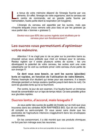 Tous les articles de ce livre sont propriétés de leurs auteurs respectifs
68
e tonus de votre mémoire dépend de l’énergie fournie par vos
aliments. En effet, l'énergie de votre organisme, dont le cerveau est
le centre de commande, est en grande partie fournie par
l'alimentation, l'autre partie étant la respiration (et l'oxygène).
L'énergie du cerveau est apportée par les sucres, mais pas
n'importe lesquels (nous verrons cela plus bas) et par les graisses (je
veux parler des « bonnes » graisses !).
Saviez-vous que 60% des sucres ingérés sont réutilisés par le
cerveau pour son fonctionnement ?
Attention ! Il ne s'agit pas ici de se jeter sur la première barre au
chocolat venue sous prétexte que c'est un tonique pour le cerveau.
Restez vigilant car il existe plusieurs sortes de sucres : les uns
développent le potentiel de votre cerveau, les autres sont une vraie
catastrophe car ils vont au contraire priver votre cerveau d'une partie de
son énergie !!!
Ce dont vous avez besoin, ce sont les sucres (glucides)
lents et rapides, en fonction de l'utilisation de votre mémoire.
Prenez l'exemple d'un étudiant qui révise pour ses examens. Il a besoin
d'énergie pendant un temps soutenu (parfois jusqu'à tard dans la nuit). Ce
sont les glucides lents qui la lui fourniront.
Par contre, le jour de son examen, il lui faudra fournir un immense
travail de concentration sur un laps de temps réduit. Ce sera possible grâce
aux glucides rapides.
Je veux parler des sucres de qualité (et j'insiste sur ce mot) que vous
trouverez dans les céréales NON RAFFINÉES BIO. Qui dit non raffiné,
dit complet ou semi-complet. Or vous savez sans doute que les
pesticides de l'agriculture intensive s'agglutinent dans les enveloppes
des céréales.
En les consommant, il a été montré que ces produits chimiques
ne font pas bon ménage avec les neurones.
L
 