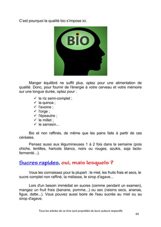 Tous les articles de ce livre sont propriétés de leurs auteurs respectifs
69
C’est pourquoi la qualité bio s’impose ici.
Manger équilibré ne suffit plus, optez pour une alimentation de
qualité. Donc, pour fournir de l'énergie à votre cerveau et votre mémoire
sur une longue durée, optez pour :
 le riz semi-complet ;
 la quinoa ;
 l'avoine ;
 l'orge ;
 l'épeautre ;
 le millet ;
 le sarrasin...
Bio et non raffinés, de même que les pains faits à partir de ces
céréales.
Pensez aussi aux légumineuses 1 à 2 fois dans la semaine (pois
chiche, lentilles, haricots blancs, noirs ou rouges, azukis, soja lacto-
fermenté...).
Vous les connaissez pour la plupart : le miel, les fruits frais et secs, le
sucre complet non raffiné, la mélasse, le sirop d'agave...
Lors d'un besoin immédiat en sucres (comme pendant un examen),
mangez un fruit frais (banane, pomme...) ou sec (raisins secs, ananas,
figue, datte...). Vous pouvez aussi boire de l'eau sucrée au miel ou au
sirop d'agave.
 