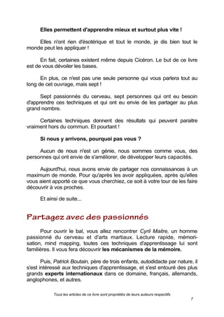 Tous les articles de ce livre sont propriétés de leurs auteurs respectifs
7
Elles permettent d'apprendre mieux et surtout plus vite !
Elles n'ont rien d'ésotérique et tout le monde, je dis bien tout le
monde peut les appliquer !
En fait, certaines existent même depuis Cicéron. Le but de ce livre
est de vous dévoiler les bases.
En plus, ce n'est pas une seule personne qui vous parlera tout au
long de cet ouvrage, mais sept !
Sept passionnés du cerveau, sept personnes qui ont eu besoin
d'apprendre ces techniques et qui ont eu envie de les partager au plus
grand nombre.
Certaines techniques donnent des résultats qui peuvent paraitre
vraiment hors du commun. Et pourtant !
Si nous y arrivons, pourquoi pas vous ?
Aucun de nous n'est un génie, nous sommes comme vous, des
personnes qui ont envie de s'améliorer, de développer leurs capacités.
Aujourd'hui, nous avons envie de partager nos connaissances à un
maximum de monde. Pour qu'après les avoir appliquées, après qu'elles
vous aient apporté ce que vous cherchiez, ce soit à votre tour de les faire
découvrir à vos proches.
Et ainsi de suite...
Pour ouvrir le bal, vous allez rencontrer Cyril Maitre, un homme
passionné du cerveau et d'arts martiaux. Lecture rapide, mémori-
sation, mind mapping, toutes ces techniques d'apprentissage lui sont
familières. Il vous fera découvrir les mécanismes de la mémoire.
Puis, Patrick Boutain, père de trois enfants, autodidacte par nature, il
s'est intéressé aux techniques d'apprentissage, et s'est entouré des plus
grands experts internationaux dans ce domaine, français, allemands,
anglophones, et autres.
 