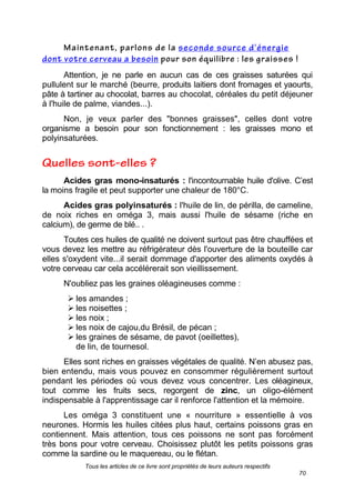 Tous les articles de ce livre sont propriétés de leurs auteurs respectifs
70
Attention, je ne parle en aucun cas de ces graisses saturées qui
pullulent sur le marché (beurre, produits laitiers dont fromages et yaourts,
pâte à tartiner au chocolat, barres au chocolat, céréales du petit déjeuner
à l'huile de palme, viandes...).
Non, je veux parler des "bonnes graisses", celles dont votre
organisme a besoin pour son fonctionnement : les graisses mono et
polyinsaturées.
Acides gras mono-insaturés : l'incontournable huile d'olive. C’est
la moins fragile et peut supporter une chaleur de 180°C.
Acides gras polyinsaturés : l'huile de lin, de périlla, de cameline,
de noix riches en oméga 3, mais aussi l'huile de sésame (riche en
calcium), de germe de blé.. .
Toutes ces huiles de qualité ne doivent surtout pas être chauffées et
vous devez les mettre au réfrigérateur dès l'ouverture de la bouteille car
elles s'oxydent vite...il serait dommage d'apporter des aliments oxydés à
votre cerveau car cela accélérerait son vieillissement.
N'oubliez pas les graines oléagineuses comme :
 les amandes ;
 les noisettes ;
 les noix ;
 les noix de cajou,du Brésil, de pécan ;
 les graines de sésame, de pavot (oeillettes),
de lin, de tournesol.
Elles sont riches en graisses végétales de qualité. N’en abusez pas,
bien entendu, mais vous pouvez en consommer régulièrement surtout
pendant les périodes où vous devez vous concentrer. Les oléagineux,
tout comme les fruits secs, regorgent de zinc, un oligo-élément
indispensable à l'apprentissage car il renforce l'attention et la mémoire.
Les oméga 3 constituent une « nourriture » essentielle à vos
neurones. Hormis les huiles citées plus haut, certains poissons gras en
contiennent. Mais attention, tous ces poissons ne sont pas forcément
très bons pour votre cerveau. Choisissez plutôt les petits poissons gras
comme la sardine ou le maquereau, ou le flétan.
 