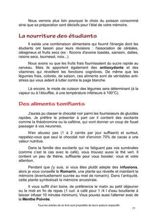 Tous les articles de ce livre sont propriétés de leurs auteurs respectifs
71
Nous verrons plus loin pourquoi le choix du poisson consommé
ainsi que sa préparation sont décisifs pour l’état de votre mémoire.
Il existe une combinaison alimentaire qui fournit l'énergie dont les
étudiants ont besoin pour leurs révisions : l'association de céréales,
oléagineux et fruits secs (ex : flocons d'avoine toastés, sarrasin, dattes,
raisins secs, tournesol, noix...).
Nous avons vu que les fruits frais fournissaient du sucre rapide au
cerveau. Mais ils apportent également des antioxydants et des
vitamines qui réveillent les fonctions cognitives. De même que les
légumes frais, colorés, de saison, ces aliments sont de véritables anti-
stress qui vous aident à lutter contre la page blanche.
Là encore, le mode de cuisson des légumes sera déterminant (à la
vapeur ou à l’étouffée, à une température inférieure à 100°C).
J'aurais pu classer le chocolat noir parmi les fournisseurs de glucides
rapides. Je préfère le présenter à part car il contient des excitants
comme la théobromine ou la caféine, qui vont donner un coup de fouet
passager à vos neurones.
N'en abusez pas (1 à 2 carrés par jour suffisent) et surtout,
rappelez-vous que seul le chocolat noir d'environ 70% de cacao a une
valeur nutritive.
Dans la famille des excitants qui ne fatiguent pas vos surrénales
(comme c’est le cas avec le café), vous trouvez aussi le thé vert. Il
contient un peu de théine, suffisante pour vous booster, vous et votre
attention.
Pendant que j'y suis, si vous êtes plutôt adepte des infusions,
alors je vous conseille le Romarin, une plante qui réveille et maintient la
mémoire (éventuellement sucrée au miel de romarin). Dans l’antiquité,
cette plante symbolisait la mémoire ancestrale.
Il vous suffit d’en boire, de préférence le matin au petit déjeuner
ou le midi en fin de repas (1 cuil. à café pour 1 /4 l d’eau bouillante à
laisser infuser 10 minutes minimum). Vous pouvez aussi l’alterner avec de
la Menthe Poivrée.
 