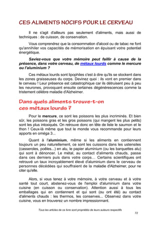 Tous les articles de ce livre sont propriétés de leurs auteurs respectifs
72
Il ne s'agit d'ailleurs pas seulement d'aliments, mais aussi de
techniques : de cuisson, de conservation.
Vous comprendrez que la consommation d'alcool ou de tabac ne font
qu'annihiler vos capacités de mémorisation en épuisant votre potentiel
énergétique.
Saviez-vous que votre mémoire peut faillir à cause de la
présence, dans votre cerveau, de métaux lourds comme le mercure
ou l'aluminium ?
Ces métaux lourds sont lipophiles c'est à dire qu'ils se stockent dans
les zones graisseuses du corps. Devinez quoi : ils vont en premier dans
le cerveau ! Leur présence est catastrophique car ils détruisent peu à peu
les neurones, provoquant ensuite certaines dégénérescences comme la
tristement célèbre maladie d'Alzheimer.
Pour le mercure, ce sont les poissons les plus incriminés. Et bien
sûr, les poissons gras et les gros poissons (qui mangent les plus petits)
sont les plus intoxiqués. On retrouve donc en tête de liste le saumon et le
thon ! Ceux-là même que tout le monde vous recommande pour leurs
apports en oméga 3...
Quant à l'aluminium, même si les aliments en contiennent
toujours un peu naturellement, ce sont les cuissons dans les ustensiles
(casseroles, poêles...) en alu, le papier aluminium (ou les barquettes alu)
qui sont à dénoncer. Le métal, au contact d'aliments chauds, passe
dans ces derniers puis dans votre corps… Certains scientifiques ont
retrouvé un taux incroyablement élevé d'aluminium dans le cerveau de
personnes décédées qui souffraient de la maladie d'Alzheimer, pour ne
citer qu'elle.
Alors, si vous tenez à votre mémoire, à votre cerveau et à votre
santé tout court, abstenez-vous de l'emploi d'aluminium dans votre
cuisine (en cuisson ou conservation). Attention aussi à tous les
emballages qui en contiennent et qui sont (ou ont été) au contact
d'aliments chauds : les thermos, les conserves... Observez dans votre
cuisine, vous en trouverez un nombre impressionnant.
 