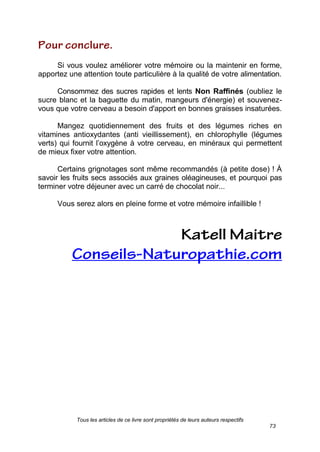 Tous les articles de ce livre sont propriétés de leurs auteurs respectifs
73
Si vous voulez améliorer votre mémoire ou la maintenir en forme,
apportez une attention toute particulière à la qualité de votre alimentation.
Consommez des sucres rapides et lents Non Raffinés (oubliez le
sucre blanc et la baguette du matin, mangeurs d'énergie) et souvenez-
vous que votre cerveau a besoin d'apport en bonnes graisses insaturées.
Mangez quotidiennement des fruits et des légumes riches en
vitamines antioxydantes (anti vieillissement), en chlorophylle (légumes
verts) qui fournit l’oxygène à votre cerveau, en minéraux qui permettent
de mieux fixer votre attention.
Certains grignotages sont même recommandés (à petite dose) ! À
savoir les fruits secs associés aux graines oléagineuses, et pourquoi pas
terminer votre déjeuner avec un carré de chocolat noir...
Vous serez alors en pleine forme et votre mémoire infaillible !
 
