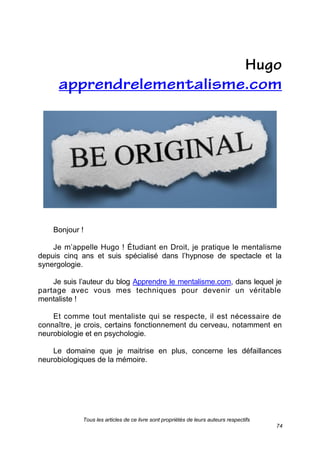 Tous les articles de ce livre sont propriétés de leurs auteurs respectifs
74
Bonjour !
Je m’appelle Hugo ! Étudiant en Droit, je pratique le mentalisme
depuis cinq ans et suis spécialisé dans l’hypnose de spectacle et la
synergologie.
Je suis l’auteur du blog Apprendre le mentalisme.com, dans lequel je
partage avec vous mes techniques pour devenir un véritable
mentaliste !
Et comme tout mentaliste qui se respecte, il est nécessaire de
connaître, je crois, certains fonctionnement du cerveau, notamment en
neurobiologie et en psychologie.
Le domaine que je maitrise en plus, concerne les défaillances
neurobiologiques de la mémoire.
 