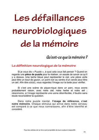 Tous les articles de ce livre sont propriétés de leurs auteurs respectifs
75
Si je vous dis « Puzzle », à quoi cela vous fait penser ? Quand on
regarde une pièce de puzzle pour le réaliser, on essaie de savoir ce qu’il
y a dessus. Une tache bleue peut représenter le ciel, une pièce verte
peut être un bout de gazon, un point noir au centre d’un cercle peut être
un œil. Afin être sûr(e), vous regardez l’image sur la boite pour vérifier.
Si c’est une scène de pique-nique dans un parc, nous avons
probablement raison, avec notre ciel, notre herbe et notre œil ;
néanmoins, si l’image représente une usine désinfectée, il faudra sans
doute reconsidérer la question.
Dans notre puzzle mental, l’image de référence, c’est
notre mémoire. Chaque stimulus qui arrive dans notre cerveau
est comparé à ce que nous connaissons, afin d’être identifié et
considéré.
 