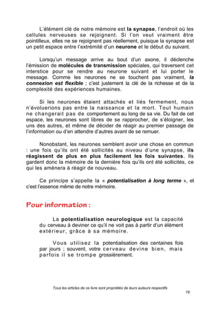 Tous les articles de ce livre sont propriétés de leurs auteurs respectifs
76
L’élément clé de notre mémoire est la synapse, l’endroit où les
cellules nerveuses se rejoignent. Si l’on veut vraiment être
pointilleux, elles ne se rejoignent pas réellement, puisque la synapse est
un petit espace entre l’extrémité d’un neurone et le début du suivant.
Lorsqu’un message arrive au bout d’un axone, il déclenche
l’émission de molécules de transmission spéciales, qui traversent cet
interstice pour se rendre au neurone suivant et lui porter le
message. Comme les neurones ne se touchent pas vraiment, la
connexion est flexible ; c’est justement la clé de la richesse et de la
complexité des expériences humaines.
Si les neurones étaient attachés et liés fermement, nous
n’évoluerions pas entre la naissance et la mort. Tout humain
ne changerait pas de comportement au long de sa vie. Du fait de cet
espace, les neurones sont libres de se rapprocher, de s’éloigner, les
uns des autres, et même de décider de réagir au premier passage de
l’information ou d’en attendre d’autres avant de se remuer.
Nonobstant, les neurones semblent avoir une chose en commun
: une fois qu’ils ont été sollicités au niveau d’une synapse, ils
réagissent de plus en plus facilement les fois suivantes. Ils
gardent donc la mémoire de la dernière fois qu’ils ont été sollicités, ce
qui les amènera à réagir de nouveau.
Ce principe s’appelle la « potentialisation à long terme », et
c’est l’essence même de notre mémoire.
La potentialisation neurologique est la capacité
du cerveau à deviner ce qu’il ne voit pas à partir d’un élément
extérieur, grâce à sa mémoire.
Vous utilisez la potentialisation des centaines fois
par jours ; souvent, votre cerveau devine bien, mais
parfois il se trompe grossièrement.
 