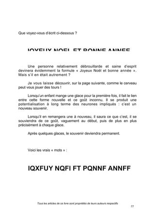 Tous les articles de ce livre sont propriétés de leurs auteurs respectifs
77
Que voyez-vous d’écrit ci-dessous ?
Une personne relativement débrouillarde et saine d’esprit
devinera évidemment la formule « Joyeux Noël et bonne année ».
Mais s’il en était autrement ?
Je vous laisse découvrir, sur la page suivante, comme le cerveau
peut vous jouer des tours !
Lorsqu’un enfant mange une glace pour la première fois, il fait le lien
entre cette forme nouvelle et ce goût inconnu. Il se produit une
potentialisation à long terme des neurones impliqués : c’est un
nouveau souvenir.
Lorsqu’il en remangera une à nouveau, il saura ce que c’est, il se
souviendra de ce goût, vaguement au début, puis de plus en plus
précisément à chaque glace.
Après quelques glaces, le souvenir deviendra permanent.
Voici les vrais « mots » :
 