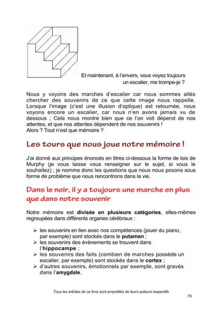 Tous les articles de ce livre sont propriétés de leurs auteurs respectifs
79
Et maintenant, à l’envers, vous voyez toujours
un escalier, me trompe-je ?
Nous y voyons des marches d’escalier car nous sommes allés
chercher des souvenirs de ce que cette image nous rappelle.
Lorsque l’image (c’est une illusion d’optique) est retournée, nous
voyons encore un escalier, car nous n’en avons jamais vu de
dessous ; Cela nous montre bien que ce l’on voit dépend de nos
attentes, et que nos attentes dépendent de nos souvenirs !
Alors ? Tout n’est que mémoire ?
J’ai donné aux principes énoncés en titres ci-dessous la forme de lois de
Murphy (je vous laisse vous renseigner sur le sujet, si vous le
souhaitez) ; je nomme donc les questions que nous nous posons sous
forme de problème que nous rencontrons dans la vie.
Notre mémoire est divisée en plusieurs catégories, elles-mêmes
regroupées dans différents organes cérébraux :
 les souvenirs en lien avec nos compétences (jouer du piano,
par exemple) sont stockés dans le putamen ;
 les souvenirs des évènements se trouvent dans
l’hippocampe ;
 les souvenirs des faits (combien de marches possède un
escalier, par exemple) sont stockés dans le cortex ;
 d’autres souvenirs, émotionnels par exemple, sont gravés
dans l’amygdale.
 