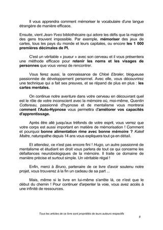 Tous les articles de ce livre sont propriétés de leurs auteurs respectifs
8
Il vous apprendra comment mémoriser le vocabulaire d'une langue
étrangère de manière efficace.
Ensuite, vient Jean-Yves bibliothécaire qui adore les défis que la majorité
des gens trouvent impossible. Par exemple, mémoriser des jeux de
cartes, tous les pays du monde et leurs capitales, ou encore les 1 000
premières décimales de PI.
C'est un véritable « joueur » avec son cerveau et il vous présentera
une méthode efficace pour retenir les noms et les visages de
personnes que vous venez de rencontrer.
Vous ferez aussi, la connaissance de Chloé Ebraler, blogueuse
passionnée de développement personnel. Avec elle, vous découvrirez
une technique qui a fait ses preuves, et se répand de plus en plus : les
cartes mentales.
On continue notre aventure dans votre cerveau en découvrant quel
est le rôle de votre inconscient avec la mémoire où, moi-même, Quentin
Cottereau, passionné d'hypnose et de mentalisme vous montrerai
comment l'Auto-Hypnose vous permettra d'améliorer vos capacités
d'apprentissage.
Après être allé jusqu'aux tréfonds de votre esprit, vous verrez que
votre corps est aussi important en matière de mémorisation ! Comment
et pourquoi bonne alimentation rime avec bonne mémoire ? Katell
Maitre, naturopathe depuis 14 ans vous expliquera tout ça en détail.
Et attendez, ce n'est pas encore fini ! Hugo, un autre passionné de
mentalisme et étudiant en droit vous parlera de tout ce qui concerne les
défaillances neurobiologiques de la mémoire. Il traite ce domaine de
manière précise et surtout simple. Un véritable régal !
Enfin, merci à Bruno, partenaire de ce livre d'avoir soutenu notre
projet, vous trouverez à la fin un cadeau de sa part ...
Mais, même si le livre en lui-même s'arrête là, ce n'est que le
début du chemin ! Pour continuer d'arpenter la voie, vous avez accès à
une infinité de ressources.
 