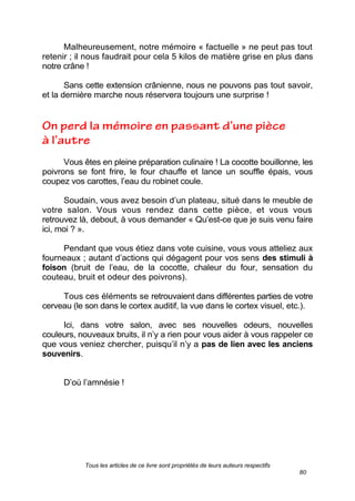Tous les articles de ce livre sont propriétés de leurs auteurs respectifs
80
Malheureusement, notre mémoire « factuelle » ne peut pas tout
retenir ; il nous faudrait pour cela 5 kilos de matière grise en plus dans
notre crâne !
Sans cette extension crânienne, nous ne pouvons pas tout savoir,
et la dernière marche nous réservera toujours une surprise !
Vous êtes en pleine préparation culinaire ! La cocotte bouillonne, les
poivrons se font frire, le four chauffe et lance un souffle épais, vous
coupez vos carottes, l’eau du robinet coule.
Soudain, vous avez besoin d’un plateau, situé dans le meuble de
votre salon. Vous vous rendez dans cette pièce, et vous vous
retrouvez là, debout, à vous demander « Qu’est-ce que je suis venu faire
ici, moi ? ».
Pendant que vous étiez dans vote cuisine, vous vous atteliez aux
fourneaux ; autant d’actions qui dégagent pour vos sens des stimuli à
foison (bruit de l’eau, de la cocotte, chaleur du four, sensation du
couteau, bruit et odeur des poivrons).
Tous ces éléments se retrouvaient dans différentes parties de votre
cerveau (le son dans le cortex auditif, la vue dans le cortex visuel, etc.).
Ici, dans votre salon, avec ses nouvelles odeurs, nouvelles
couleurs, nouveaux bruits, il n’y a rien pour vous aider à vous rappeler ce
que vous veniez chercher, puisqu’il n’y a pas de lien avec les anciens
souvenirs.
D’où l’amnésie !
 