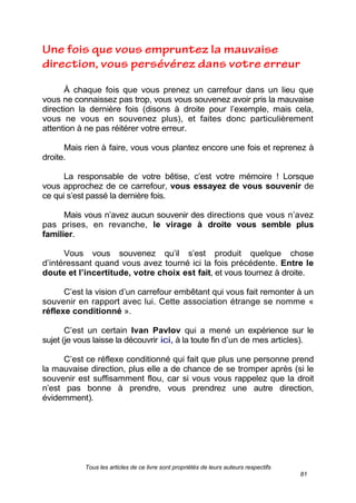 Tous les articles de ce livre sont propriétés de leurs auteurs respectifs
81
À chaque fois que vous prenez un carrefour dans un lieu que
vous ne connaissez pas trop, vous vous souvenez avoir pris la mauvaise
direction la dernière fois (disons à droite pour l’exemple, mais cela,
vous ne vous en souvenez plus), et faites donc particulièrement
attention à ne pas réitérer votre erreur.
Mais rien à faire, vous vous plantez encore une fois et reprenez à
droite.
La responsable de votre bêtise, c’est votre mémoire ! Lorsque
vous approchez de ce carrefour, vous essayez de vous souvenir de
ce qui s’est passé la dernière fois.
Mais vous n’avez aucun souvenir des directions que vous n’avez
pas prises, en revanche, le virage à droite vous semble plus
familier.
Vous vous souvenez qu’il s’est produit quelque chose
d’intéressant quand vous avez tourné ici la fois précédente. Entre le
doute et l’incertitude, votre choix est fait, et vous tournez à droite.
C’est la vision d’un carrefour embêtant qui vous fait remonter à un
souvenir en rapport avec lui. Cette association étrange se nomme «
réflexe conditionné ».
C’est un certain Ivan Pavlov qui a mené un expérience sur le
sujet (je vous laisse la découvrir ici, à la toute fin d’un de mes articles).
C’est ce réflexe conditionné qui fait que plus une personne prend
la mauvaise direction, plus elle a de chance de se tromper après (si le
souvenir est suffisamment flou, car si vous vous rappelez que la droit
n’est pas bonne à prendre, vous prendrez une autre direction,
évidemment).
 