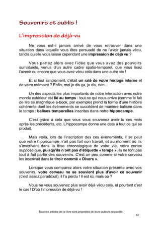 Tous les articles de ce livre sont propriétés de leurs auteurs respectifs
82
Ne vous est-il jamais arrivé de vous retrouver dans une
situation dans laquelle vous êtes persuadé de ne l’avoir jamais vécu,
tandis qu’elle vous laisse cependant une impression de déjà vu ?
Vous partez alors avec l’idée que vous avez des pouvoirs
surnaturels, venus d’un autre cadre spatio-temporel, que vous lisez
l’avenir ou encore que vous avez vécu cela dans une autre vie !
Et si tout simplement, c’était un raté de votre horloge interne et
de votre mémoire ? Enfin, moi je dis ça, je dis, rien...
Un des aspects les plus importants de notre interaction avec notre
monde extérieur est lié au temps : tout ce qui nous arrive (comme le fait
de lire ce magnifique e-book, par exemple) prend la forme d’une histoire
cohérente dont les évènements se succèdent de manière balisée dans
le temps ; balises temporelles inscrites dans notre hippocampe.
C’est grâce à cela que vous vous souvenez avoir lu ces mots
après les précédents, etc. L’hippocampe donne une date à tout ce qui se
produit.
Mais voilà, lors de l’inscription des ces évènements, il se peut
que votre hippocampe n’ait pas fait son travail, et au moment où ils
s’inscrivent dans la frise chronologique de votre vie, votre cortex
suppose que, puisqu’ils n’ont pas d’étiquette « temps », ils ne font pas
tout à fait partie des souvenirs. C’est un peu comme si votre cerveau
les inscrivait dans le tiroir nommé « Divers ».
Lorsque vous comparez alors votre situation présente avec vos
souvenirs, votre cerveau ne se souvient plus d’avoir ce souvenir
(c’est assez paradoxal), il l’a perdu ! Il est ici, mais où ?
Vous ne vous souvenez plus avoir déjà vécu cela, et pourtant c’est
le cas ! D’où l’impression de déjà-vu !
 