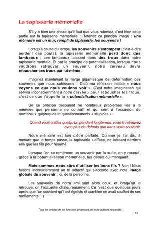 Tous les articles de ce livre sont propriétés de leurs auteurs respectifs
83
S’il y a bien une chose qu’il faut que vous reteniez, c’est bien cette
partie sur la tapisserie mémorielle ! Retenez ce principe imagé : une
mémoire est un mur, rempli de tapisserie, les souvenirs !
Lorsqu’à cause du temps, les souvenirs s’estompent (c’est-à-dire
perdent des bouts), la tapisserie mémorielle perd donc des
lambeaux ; ces lambeaux laissent donc des trous dans notre
tapisserie mentale. Et par le principe de potentialisation, lorsque nous
voudrons retrouver un souvenir, notre cerveau devra
reboucher ces trous par lui-même.
Imaginez maintenant la marge gigantesque de déformation des
souvenirs que nous subissons ! D’où ma réflexion initiale « nous
voyons ce que nous voulons voir ». C’est notre imagination qui
servira inconsciemment à notre cerveau pour reboucher les trous,
c’est ce que j’appelle la « potentialisation mémorielle ».
De ce principe découlent ne nombreux problèmes liés à la
mémoire que personne ne connaît et qui sont à l’occasion de
nombreux quiproquos et questionnements « stupides » :
Quand vous quittez quelqu’un pendant longtemps, vous le retrouvez
avec plus de défauts que dans votre souvenir.
Notre mémoire est loin d’être parfaite. Comme je l’ai dis, à
mesure que le temps passe, la tapisserie s’efface, ne laissant derrière
elle que les fils pour résumé.
Lorsque l’on se remémore un souvenir par la suite, on y recoud,
grâce à la potentialisation mémorielle, les détails qui manquent.
Mais sommes-nous sûrs d’utiliser les bons fils ? Non ! Nous
faisons inconsciemment un tri sélectif qui s’accorde avec note image
globale du souvenir ; ici, de la personne.
Les souvenirs de notre ami sont alors doux, et lorsqu’on le
retrouve, on l’accueille chaleureusement. Ce n’est que quelques jours
après que l’on souvient qu’il est égoïste et combien on avait souffert de ses
ronflements ! ;)
 
