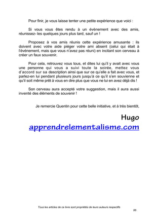 Tous les articles de ce livre sont propriétés de leurs auteurs respectifs
86
Pour finir, je vous laisse tenter une petite expérience que voici :
Si vous vous êtes rendu à un évènement avec des amis,
réunissez- les quelques jours plus tard, sauf un !
Proposez à vos amis réunis cette expérience amusante : ils
doivent avec votre aide piéger votre ami absent (celui qui était à
l’événement, mais que vous n’avez pas réuni) en incitant son cerveau à
créer un faux souvenir.
Pour cela, retrouvez vous tous, et dites lui qu’il y avait avec vous
une personne qui vous a suivi toute la soirée, mettez vous
d’accord sur sa description ainsi que sur ce qu’elle a fait avec vous, et
parlez-en lui pendant plusieurs jours jusqu’à ce qu’il s’en souvienne et
qu’il soit même prêt à vous en dire plus que vous ne lui en avez déjà dis !
Son cerveau aura accepté votre suggestion, mais il aura aussi
inventé des éléments de souvenir !
Je remercie Quentin pour cette belle initiative, et à très bientôt,
 