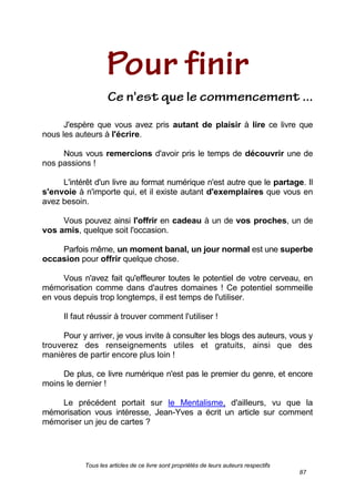 Tous les articles de ce livre sont propriétés de leurs auteurs respectifs
87
J'espère que vous avez pris autant de plaisir à lire ce livre que
nous les auteurs à l'écrire.
Nous vous remercions d'avoir pris le temps de découvrir une de
nos passions !
L'intérêt d'un livre au format numérique n'est autre que le partage. Il
s'envoie à n'importe qui, et il existe autant d'exemplaires que vous en
avez besoin.
Vous pouvez ainsi l'offrir en cadeau à un de vos proches, un de
vos amis, quelque soit l'occasion.
Parfois même, un moment banal, un jour normal est une superbe
occasion pour offrir quelque chose.
Vous n'avez fait qu'effleurer toutes le potentiel de votre cerveau, en
mémorisation comme dans d'autres domaines ! Ce potentiel sommeille
en vous depuis trop longtemps, il est temps de l'utiliser.
Il faut réussir à trouver comment l'utiliser !
Pour y arriver, je vous invite à consulter les blogs des auteurs, vous y
trouverez des renseignements utiles et gratuits, ainsi que des
manières de partir encore plus loin !
De plus, ce livre numérique n'est pas le premier du genre, et encore
moins le dernier !
Le précédent portait sur le Mentalisme, d'ailleurs, vu que la
mémorisation vous intéresse, Jean-Yves a écrit un article sur comment
mémoriser un jeu de cartes ?
 