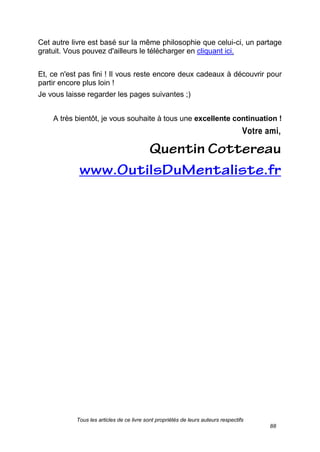 Tous les articles de ce livre sont propriétés de leurs auteurs respectifs
88
Cet autre livre est basé sur la même philosophie que celui-ci, un partage
gratuit. Vous pouvez d'ailleurs le télécharger en cliquant ici.
Et, ce n'est pas fini ! Il vous reste encore deux cadeaux à découvrir pour
partir encore plus loin !
Je vous laisse regarder les pages suivantes ;)
A très bientôt, je vous souhaite à tous une excellente continuation !
Votre ami,
 