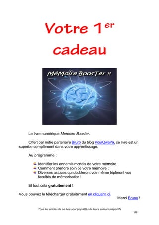 Tous les articles de ce livre sont propriétés de leurs auteurs respectifs
89
Le livre numérique Memoire Booster.
Offert par notre partenaire Bruno du blog PourQwaPa, ce livre est un
superbe complément dans votre apprentissage.
Au programme :
Identifier les ennemis mortels de votre mémoire,
Comment prendre soin de votre mémoire ;
Diverses astuces qui doubleront voir même tripleront vos
facultés de mémorisation !
Et tout cela gratuitement !
Vous pouvez le télécharger gratuitement en cliquant ici.
Merci Bruno !
 