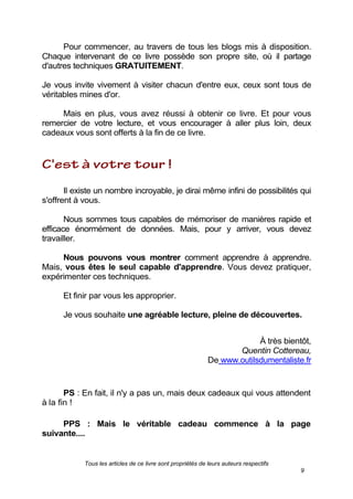 Tous les articles de ce livre sont propriétés de leurs auteurs respectifs
9
Pour commencer, au travers de tous les blogs mis à disposition.
Chaque intervenant de ce livre possède son propre site, où il partage
d'autres techniques GRATUITEMENT.
Je vous invite vivement à visiter chacun d'entre eux, ceux sont tous de
véritables mines d'or.
Mais en plus, vous avez réussi à obtenir ce livre. Et pour vous
remercier de votre lecture, et vous encourager à aller plus loin, deux
cadeaux vous sont offerts à la fin de ce livre.
Il existe un nombre incroyable, je dirai même infini de possibilités qui
s'offrent à vous.
Nous sommes tous capables de mémoriser de manières rapide et
efficace énormément de données. Mais, pour y arriver, vous devez
travailler.
Nous pouvons vous montrer comment apprendre à apprendre.
Mais, vous êtes le seul capable d'apprendre. Vous devez pratiquer,
expérimenter ces techniques.
Et finir par vous les approprier.
Je vous souhaite une agréable lecture, pleine de découvertes.
À très bientôt,
Quentin Cottereau,
De www.outilsdumentaliste.fr
PS : En fait, il n'y a pas un, mais deux cadeaux qui vous attendent
à la fin !
PPS : Mais le véritable cadeau commence à la page
suivante....
 