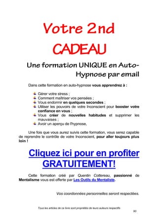 Tous les articles de ce livre sont propriétés de leurs auteurs respectifs
90
Dans cette formation en auto-hypnose vous apprendrez à :
Gérer votre stress ;
Comment maîtriser vos pensées ;
Vous endormir en quelques secondes ;
Utiliser les pouvoirs de votre Inconscient pour booster votre
confiance en vous ;
Vous créer de nouvelles habitudes et supprimer les
mauvaises ;
Avoir un aperçu de l'hypnose,
Une fois que vous aurez suivis cette formation, vous serez capable
de reprendre le contrôle de votre Inconscient, pour aller toujours plus
loin !
Cliquez ici pour en profiter
GRATUITEMENT!
Cette formation créé par Quentin Cottereau, passionné de
Mentalisme vous est offerte par Les Outils du Mentaliste.
Vos coordonnées personnelles seront respectées.
 