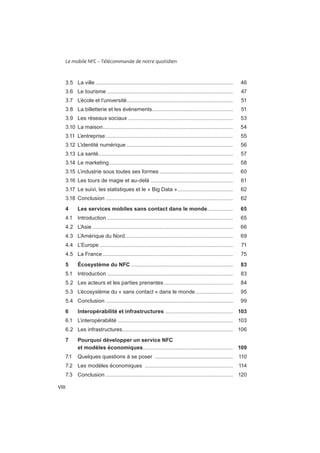 Le mobile NFC – Télécommande de notre quotidien
VIII
............................................................................................ 46
3.6 Le tourisme .................................................................................... 47
3.7 L’école et l’université.......................................................................
3.8 La billetterie et les événements......................................................
......................................................................
.......................................................................................
.....................................................................................
.......................................................................
..........................................................................................
...................................................................................
................................................. 60
.......................................................
..................................... 62
..................................................................................... 62
4 Les services mobiles sans contact dans le monde................. 65
....................................................................................
4.2 L’Asie .............................................................................................. 66
4.3 L’Amérique du Nord........................................................................
4.4 L’Europe .........................................................................................
.......................................................................................
5 Écosystème du NFC .................................................................... 83
.................................................................................... 83
.............................................. 84
.........................
.....................................................................................
6 Interopérabilité et infrastructures ............................................. 103
.............................................................................
6.2 Les infrastructures..........................................................................
7 Pourquoi développer un service NFC
et modèles économiques............................................................ 109
....................................................
...........................................................
7.3 Conclusion .....................................................................................
 