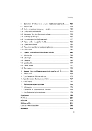 Sommaire
IX
8 Comment développer un service mobile sans contact........... 123
....................................................................................
8.2 Mettre en place une structure « projet » ........................................
...............................................................
8.4 La gestion des données personnelles ...........................................
Privacy by design » .....................................................................
8.6 Les exemples de développement...................................................
.....................................................
..........................................................................
....................................
.....................................................................................
9 Le NFC pour l’environnement et la société................................. 143
....................................................................................
........................................................................................
..........................................................................................
......................................................................................
...................................................................................
.....................................................................................
10 Les services mobiles sans contact : quel avenir ?.................. 159
....................................................................................
.....................................................
............................................
.....................................................................................
11 Évolutions et perspectives ......................................................... 175
....................................................................................
..........................................
.......................................................
Conclusion............................................................................................ 199
Postface ................................................................................................ 201
Postface ................................................................................................ 205
Bibliographie ........................................................................................ 211
Liens et références utiles.................................................................... 213
Glossaire............................................................................................... 215
 