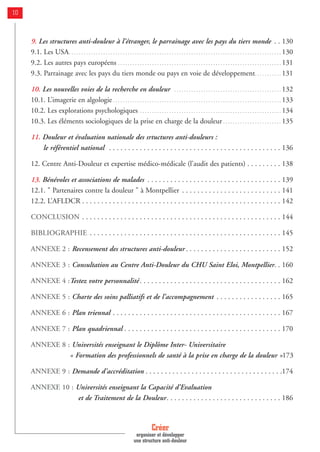 9. Les structures anti-douleur à l’étranger, le parrainage avec les pays du tiers monde . . 130
9.1. Les USA. . . . . . . . . . . . . . . . . . . . . . . . . . . . . . . . . . . . . . . . . . . . . . . . . . . . . . . . . . . . . . . . . . . . . . . . . . . . . . . . . . . . . . . 130
9.2. Les autres pays européens . . . . . . . . . . . . . . . . . . . . . . . . . . . . . . . . . . . . . . . . . . . . . . . . . . . . . . . . . . . . . . . . . . . 131
9.3. Parrainage avec les pays du tiers monde ou pays en voie de développement. . . . . . . . . . . 131
10. Les nouvelles voies de la recherche en douleur . . . . . . . . . . . . . . . . . . . . . . . . . . . . . . . . . . . . . . . . . . . . 132
10.1. L’imagerie en algologie . . . . . . . . . . . . . . . . . . . . . . . . . . . . . . . . . . . . . . . . . . . . . . . . . . . . . . . . . . . . . . . . . . . . . 133
10.2. Les explorations psychologiques . . . . . . . . . . . . . . . . . . . . . . . . . . . . . . . . . . . . . . . . . . . . . . . . . . . . . . . . . . 134
10.3. Les éléments sociologiques de la prise en charge de la douleur . . . . . . . . . . . . . . . . . . . . . . . . 135
11. Douleur et évaluation nationale des srtuctures anti-douleurs :
le référentiel national . . . . . . . . . . . . . . . . . . . . . . . . . . . . . . . . . . . . . . . . . . . . . 136
12. Centre Anti-Douleur et expertise médico-médicale (l’audit des patients) . . . . . . . . . 138
13. Bénévoles et associations de malades . . . . . . . . . . . . . . . . . . . . . . . . . . . . . . . . . . . 139
12.1. " Partenaires contre la douleur " à Montpellier . . . . . . . . . . . . . . . . . . . . . . . . . . 141
12.2. L’AFLDCR . . . . . . . . . . . . . . . . . . . . . . . . . . . . . . . . . . . . . . . . . . . . . . . . . . . . 142
CONCLUSION . . . . . . . . . . . . . . . . . . . . . . . . . . . . . . . . . . . . . . . . . . . . . . . . . . . . 144
BIBLIOGRAPHIE . . . . . . . . . . . . . . . . . . . . . . . . . . . . . . . . . . . . . . . . . . . . . . . . . . 145
ANNEXE 2 : Recensement des structures anti-douleur . . . . . . . . . . . . . . . . . . . . . . . . . 152
ANNEXE 3 : Consultation au Centre Anti-Douleur du CHU Saint Eloi, Montpellier. . 160
ANNEXE 4 :Testez votre personnalité . . . . . . . . . . . . . . . . . . . . . . . . . . . . . . . . . . . . . 162
ANNEXE 5 : Charte des soins palliatifs et de l’accompagnement . . . . . . . . . . . . . . . . . 165
ANNEXE 6 : Plan triennal . . . . . . . . . . . . . . . . . . . . . . . . . . . . . . . . . . . . . . . . . . . . 167
ANNEXE 7 : Plan quadriennal . . . . . . . . . . . . . . . . . . . . . . . . . . . . . . . . . . . . . . . . . 170
ANNEXE 8 : Universités enseignant le Diplôme Inter- Universitaire
« Formation des professionnels de santé à la prise en charge de la douleur »173
ANNEXE 9 : Demande d'accréditation . . . . . . . . . . . . . . . . . . . . . . . . . . . . . . . . . . . .174
ANNEXE 10 : Universités enseignant la Capacité d’Evaluation
et de Traitement de la Douleur. . . . . . . . . . . . . . . . . . . . . . . . . . . . . . 186
Créer
organiser et développer
une structure anti-douleur
10
 