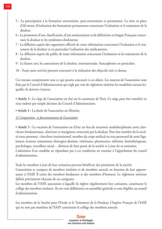 5 - La participation à la formation universitaire, post-universitaire et permanente. La mise en place
d’élé-ments d’évaluation des formations permanentes concernant l’évaluation et le traitement de la
douleur.
6 - La promotion d’une classification, d’une nomenclature et de définitions en langue Française concer-
nant la douleur et les syndromes douloureux.
7 - La diffusion auprès des organismes officiels de toute information concernant l’évaluation et le trai-
tement de la douleur et en particulier l’utilisation des médicaments.
8 - La diffusion auprès du public de toute information concernant l’évaluation et les traitements de la
douleur.
9 - La liaison avec les associations de la douleur, internationales, francophones en particulier.
10 - Toute autre activité pouvant concourir à la réalisation des objectifs cités ci-dessus.
Ces travaux comprennent tout ce qui pourra concourir à ces objets. Les moyens de l’association sont
fixés par le Conseil d’Administration qui règle par voie de règlement intérieur les modalités suivant les-
quelles ils doivent s’exercer.
• Article 3 : Le siège de l’association est fixé sur la commune de Paris. Ce siège peut être transféré en
tout endroit par simple décision du Conseil d’Administration.
• Article 4 : La durée de l’association est illimitée.
2) Composition et fonctionnement de l’association
• Article 5 : La vocation de l’association est d’être un lieu de rencontre multidisciplinaire entre cher-
cheurs fondamentaux, cliniciens et enseignants concernés par la douleur. Peut être membre de la socié-
té toute personne : chercheur institutionnel, membre du corps médical ou tout personnel de santé léga-
lement reconnu notamment chirurgien-dentiste, vétérinaire, pharmacien, infirmier, kinésithérapeute,
psychologue, travailleur social… désireux de faire partie de la société et à jour de sa cotisation.
L’admission d’un candidat ne répondant pas à ces conditions est soumise à l’approbation du conseil
d’administration.
Seuls les membres à jour de leur cotisation peuvent bénéficier des prestations de la société.
L’association se compose de membres titulaires et de membres associés en fonction de leur apparte-
nance à l’IASP. Il existe des membres fondateurs et des membres d’honneur. Le règlement intérieur
définit précisément chacune de ces catégories.
Les membres de l’IASP, association à laquelle ils règlent régulièrement leur cotisation, constituent le
collège des membres titulaires. Ils ont voie délibérative en assemblée générale et sont éligibles au conseil
d’administration.
Les membres de la Société pour l’Etude et le Traitement de la Douleur, Chapitre Français de l’IASP,
qui ne sont pas membres de l’IASP constituent le collège des membres associés.
Créer
organiser et développer
une structure anti-douleur
100
 