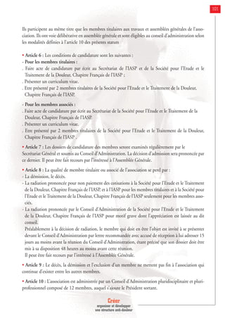 Créer
organiser et développer
une structure anti-douleur
101
Ils participent au même titre que les membres titulaires aux travaux et assemblées générales de l’asso-
ciation. Ils ont voie délibérative en assemblée générale et sont éligibles au conseil d’administration selon
les modalités définies à l’article 10 des présents statuts
• Article 6 : Les conditions de candidature sont les suivantes :
- Pour les membres titulaires :
. Faire acte de candidature par écrit au Secrétariat de l’IASP et de la Société pour l’Etude et le
Traitement de la Douleur, Chapitre Français de l’IASP ;
. Présenter un curriculum vitae.
. Etre présenté par 2 membres titulaires de la Société pour l’Etude et le Traitement de la Douleur,
Chapitre Français de l’IASP.
- Pour les membres associés :
. Faire acte de candidature par écrit au Secrétariat de la Société pour l’Etude et le Traitement de la
Douleur, Chapitre Français de l’IASP.
. Présenter un curriculum vitae.
. Etre présenté par 2 membres titulaires de la Société pour l’Etude et le Traitement de la Douleur,
Chapitre Français de l’IASP .
• Article 7 : Les dossiers de candidature des membres seront examinés régulièrement par le
Secrétariat Général et soumis au Conseil d’Administration. La décision d’admission sera prononcée par
ce dernier. Il peut être fait recours par l’intéressé à l’Assemblée Générale.
• Article 8 : La qualité de membre titulaire ou associé de l’association se perd par :
- La démission, le décès.
- La radiation prononcée pour non paiement des cotisations à la Société pour l’Etude et le Traitement
de la Douleur, Chapitre Français de l’IASP, et à l’IASP pour les membres titulaires et à la Société pour
l’Etude et le Traitement de la Douleur, Chapitre Français de l’IASP seulement pour les membres asso-
ciés.
- La radiation prononcée par le Conseil d’Administration de la Société pour l’Etude et le Traitement
de la Douleur, Chapitre Français de l’IASP pour motif grave dont l’appréciation est laissée au dit
conseil.
Préalablement à la décision de radiation, le membre qui doit en être l’objet est invité à se présenter
devant le Conseil d’Administration par lettre recommandée avec accusé de réception à lui adresser 15
jours au moins avant la réunion du Conseil d’Administration, étant précisé que son dossier doit être
mis à sa disposition 48 heures au moins avant cette réunion.
Il peut être fait recours par l’intéressé à l’Assemblée Générale.
• Article 9 : Le décès, la démission et l’exclusion d’un membre ne mettent pas fin à l’association qui
continue d’exister entre les autres membres.
• Article 10 : L’association est administrée par un Conseil d’Administration pluridisciplinaire et pluri-
professionnel composé de 12 membres, auquel s’ajoute le Président sortant.
 