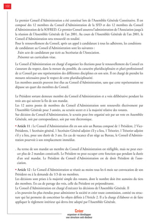 Le premier Conseil d’Administration a été constitué lors de l’Assemblée Générale Constitutive. Il est
composé des 12 membres du Conseil d’Administration de la SFD et des 12 membres du Conseil
d’Administration de la SOFRED. Ce premier Conseil assurera l’administration de l’Association jusqu’à
la réunion de l’Assemblée Générale de l’an 2001. Au cours de l’Assemblée Générale de l’an 2001, le
Conseil d’Administration sera renouvelé en totalité.
Pour le renouvellement du Conseil, après un appel à candidature à tous les adhérents, les conditions
de candidature au Conseil d’Administration sont les suivantes :
.Faire acte de candidature par écrit au Secrétariat de l’Association.
.Présenter un curriculum vitae.
Le Conseil d’Administration est chargé d’organiser les élections pour le renouvellement du Conseil en
s’assurant du respect, dans la mesure du possible, du caractère pluridisciplinaire et pluri-professionnel
de ce Conseil par une représentation des différentes disciplines en son sein. Il est chargé de prendre les
mesures nécessaires pour le respect de cette pluridisciplinarité.
Les membres associés peuvent être élus au Conseil d’Administration, sans que cette représentation ne
dépasse un quart des membres du Conseil.
Le Président sortant demeure membre du Conseil d’Administration et a voix délibérative pendant les
trois ans qui suivent la fin de son mandat.
Les 12 autres postes de membres du Conseil d’Administration sont renouvelés électivement par
l’Assemblée Générale pour 3 années, au scrutin secret et à la majorité relative des votants.
Sur décision du Conseil d’Administration, le scrutin peut être organisé soit par un vote en Assemblée
Générale, soit par correspondance, soit par vote électronique.
• Article 11 : Le Conseil d’Administration élit en son sein un Bureau composé de 1 Président, 2 Vice-
Présidents, 1 Secrétaire général, 1 Secrétaire Général adjoint s’il y a lieu, 1 Trésorier, 1 Trésorier adjoint
s’il y a lieu, pour une durée de 3 ans. En cas de vacance d’un siège au Bureau, le Conseil d’Adminis-
tration pourvoit à son remplacement immédiat.
. Au terme de son mandat un membre du Conseil d’Administration est rééligible, mais ne peut exer-
cer plus de 2 mandats consécutifs. Le Président ne peut occuper cette fonction que pendant la durée
d’un seul mandat. Le Président du Conseil d’Administration est de droit Président de l’asso-
ciation.
• Article 12 : Le Conseil d’Administration se réunit au moins tous les 6 mois sur convocation de son
Président ou à la demande du 1/3 de ses membres.
Les décisions sont prises à la majorité simple des votants, dont le nombre doit être aumoins du tiers
des membres. En cas de partage des voix, celle du Président est prépondérante.
Le Conseil d’Administration est chargé d’exécuter les décisions de l’Assemblée Générale. Il
a les pouvoirs les plus étendus pour administrer la société et créer toute commission, comité ou struc-
ture qui lui permette de concrétiser les objets définis à l’Article 2. Il a la charge d’élaborer et de faire
appliquer le règlement intérieur qui devra être adopté par l’Assemblée Générale.
Créer
organiser et développer
une structure anti-douleur
102
 