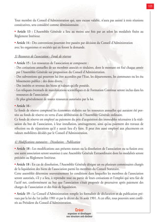 Créer
organiser et développer
une structure anti-douleur
103
Tout membre du Conseil d’Administration qui, sans excuse valable, n’aura pas assisté à trois réunions
consécutives, sera considéré comme démissionnaire.
• Article 13 : L’Assemblée Générale a lieu au moins une fois par an selon les modalités fixées au
Règlement Intérieur.
• Article 14 : Des conventions pourront être passées par décision du Conseil d’Administration
avec les organismes et sociétés qui en feront la demande.
3) Ressources de l’association - Fonds de réserves
• Article 15 : Les ressources de l’association se composent :
- Des cotisations annuelles de ses membres associés et titulaires, dont le montant est fixé chaque année
par l’Assemblée Générale sur proposition du Conseil d’Administration.
- Des subventions qui pourront lui être accordées par l’Etat, les départements, les communes ou les éta
blissements publics ; des dons divers.
- Des intérêts et revenus des biens et valeurs qu’elle possède.
- Les reliquats éventuels de manifestations scientifiques et de Formation Continue seront inclus dans les
ressources de l’association.
- Et plus généralement de toutes ressources autorisées par la loi.
• Article 16 :
Le fonds de réserve comprend les économies réalisées sur les ressources annuelles qui auraient été por-
tées au fonds de réserve en vertu d’une délibération de l’Assemblée Générale ordinaire.
Ce fonds de réserve est employé au paiement du prix d’acquisition des immeubles nécessaires à la réali-
sation du but de l’association, à leur installation, aménagement, ainsi qu’au paiement des travaux de
réfection ou de réparations qu’il y aurait lieu d’y faire. Il peut être aussi employé aux placements en
valeurs mobilières décidés par le Conseil d’Administration.
4) Modifications statutaires - Dissolution - Publication
• Article 18 : Les modifications aux présents statuts ou la dissolution de l’association ou sa fusion avec
une autre association seront soumises à une Assemblée Générale Extraordinaire dont les modalités seront
précisées au Règlement Intérieur.
• Article 18 : En cas de dissolution, l’Assemblée Générale désigne un ou plusieurs commissaires chargés
de la liquidation des biens de l’association parmi les membres du Conseil Statutaire.
Cette assemblée détermine souverainement les conditions dans lesquelles les membres de l’association
seront autorisés, s’il y a lieu, à reprendre tout ou partie de leurs cotisations et l’emploi qui sera fait de
l’actif net, conformément au but que l’association s’était proposée de poursuivre après paiement des
charges de l’association et des frais de liquidation.
• Article 19 : Le Conseil d’Administration remplit les formalités de déclaration et de publication pré-
vues par la loi du 1er juillet 1901 et par le décret du 16 août 1901. A cet effet, tous pouvoirs sont confé-
rés au Président du Conseil d’Administration.
 
