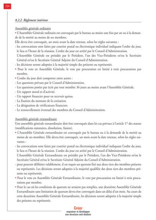 8.2.2. Règlement intérieur
Assemblée générale ordinaire
• L’Assemblée Générale ordinaire est convoquée par le bureau au moins une fois par an ou à la deman-
de de la moitié au moins de ses membres.
Elle devra être convoquée, un mois avant la date retenue, selon les règles suivantes :
- les convocations sont faites par courrier postal ou électronique individuel indiquant l’ordre du jour,
le lieu et l’heure de la réunion. L’ordre du jour est arrêté par le Conseil d’Administration.
L’Assemblée Générale est présidée par le Président, l’un des Vice-Présidents et/ou le Secrétaire
Général et/ou le Secrétaire Général Adjoint du Conseil d’Administration.
- les décisions seront adoptées à la majorité simple des présents ou représentés.
• Pour le vote en Assemblée Générale, le vote par procuration est limité à trois procurations par
membre.
• L’ordre du jour doit comporter entre autres :
- Les questions prévues par le Conseil d’Administration.
- Les questions posées par écrit par tout membre 36 jours au moins avant l’Assemblée Générale.
- Un rapport moral et d’activité.
- Un rapport financier pour en recevoir quitus.
- La fixation du montant de la cotisation.
- La désignation de vérificateurs financiers
- Le renouvellement éventuel des membres du Conseil d’Administration.
Assemblée générale extraordinaire
Une assemblée générale extraordinaire doit être convoquée dans les cas prévues à l’article 17 des statuts
(modifications statutaires, dissolution, fusion).
• L’Assemblée Générale extraordinaire est convoquée par le bureau ou à la demande de la moitié au
moins de ses membres. Elle devra être convoquée, un mois avant la date retenue, selon les règles sui-
vantes :
- les convocations sont faites par courrier postal ou électronique individuel indiquant l’ordre du jour,
le lieu et l’heure de la réunion. L’ordre du jour est arrêté par le Conseil d’Administration.
L’Assemblée Générale Extraordinaire est présidée par le Président, l’un des Vice-Présidents et/ou le
Secrétaire Général et/ou le Secrétaire Général Adjoint du Conseil d’Administration.
- pour pouvoir délibérer valablement, il est requis un quorum fixé aux deux tiers des membres présents
ou représentés. Les décisions seront adoptées à la majorité qualifiée des deux tiers des membres pré-
sents ou représentés.
• Pour le vote en Assemblée Générale Extraordinaire, le vote par procuration est limité à trois procu-
rations par membre.
• Pour le cas où les conditions de quorum ne seraient pas remplies, une deuxième Assemblée Générale
Extraordinaire sans limitation de quorum devra être convoquée dans un délai d’un mois. Au cours de
cette deuxième Assemblée Générale Extraordinaire, les décisions seront adoptées à la majorité simple
des présents ou représentés.
Créer
organiser et développer
une structure anti-douleur
104
 