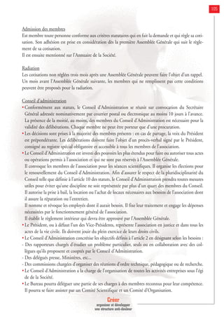Créer
organiser et développer
une structure anti-douleur
105
Admission des membres
Est membre toute personne conforme aux critères statutaires qui en fait la demande et qui règle sa coti-
sation. Son adhésion est prise en considération dès la première Assemblée Générale qui suit le règle-
ment de sa cotisation.
Il est ensuite mentionné sur l’Annuaire de la Société.
Radiation
Les cotisations non réglées trois mois après une Assemblée Générale peuvent faire l’objet d’un rappel.
Un mois avant l’Assemblée Générale suivante, les membres qui ne remplissent pas cette conditions
peuvent être proposés pour la radiation.
Conseil d’administration
• Conformément aux statuts, le Conseil d’Administration se réunit sur convocation du Secrétaire
Général adressée nominativement par courrier postal ou électronique au moins 10 jours à l’avance.
La présence de la moitié, au moins, des membres du Conseil d’Administration est nécessaire pour la
validité des délibérations. Chaque membre ne peut être porteur que d’une procuration.
• Les décisions sont prises à la majorité des membres présents : en cas de partage, la voix du Président
est prépondérante. Les délibérations doivent faire l’objet d’un procès-verbal signé par le Président,
consigné au registre spécial obligatoire et accessible à tous les membres de l’association.
• Le Conseil d’Administration est investi des pouvoirs les plus étendus pour faire ou autoriser tous actes
ou opérations permis à l’association et qui ne sont pas réservés à l’Assemblée Générale.
Il convoque les membres de l’association pour les séances scientifiques. Il organise les élections pour
le renouvellement du Conseil d’Administration. Afin d’assurer le respect de la pluridisciplinarité du
Conseil telle que définie à l’article 10 des statuts, le Conseil d’Administration prendra toutes mesures
utiles pour éviter qu’une discipline ne soit représentée par plus d’un quart des membres du Conseil.
Il autorise la prise à bail, la location ou l’achat de locaux nécessaires aux besoins de l’association dont
il assure la réparation ou l’entretien.
Il nomme et révoque les employés dont il aurait besoin. Il fixe leur traitement et engage les dépenses
nécessitées par le fonctionnement général de l’association.
Il établit le règlement intérieur qui devra être approuvé par l’Assemblée Générale.
• Le Président, ou à défaut l’un des Vice-Présidents, représente l’association en justice et dans tous les
actes de la vie civile. Ils doivent jouir du plein exercice de leurs droits civils.
• Le Conseil d’Administration concrétise les objectifs définis à l’article 2 en désignant selon les besoins :
- Des rapporteurs chargés d’étudier un problème particulier, seuls ou en collaboration avec des col-
lègues qu’ils proposent et cooptés par le Conseil d’Administration.
- Des délégués presse, Ministères, etc...
- Des commissions chargées d’organiser des réunions d’ordre technique, pédagogique ou de recherche.
• Le Conseil d’Administration a la charge de l’organisation de toutes les activités entreprises sous l’égi
de de la Société.
• Le Bureau pourra déléguer une partie de ses charges à des membres reconnus pour leur compétence.
Il pourra se faire assister par un Comité Scientifique et un Comité d’Organisation.
 