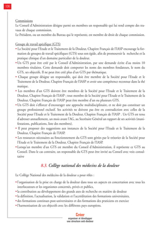 Commissions
Le Conseil d’Administration désigne parmi ses membres un responsable qui lui rend compte des tra-
vaux de chaque commission.
Le Président, ou un membre du Bureau qui le représente, est membre de droit de chaque commission.
Groupe de travail spécifique (GTS)
• La Société pour l’Etude et le Traitement de la Douleur, Chapitre Français de l’IASP encourage la for-
mation de groupes de travail spécifiques (GTS) sous son égide, afin de promouvoir la recherche et la
pratique clinique d’un domaine particulier de la douleur.
• Un GTS peut être créé par le Conseil d’Administration, par une demande écrite d’au moins 10
membres titulaires. Cette demande doit comporter les noms des membres fondateurs, le nom du
GTS, ses objectifs. Il ne peut être créé plus d’un GTS par thématique.
• Chaque groupe désigne un responsable, qui doit être membre de la Société pour l’Etude et le
Traitement de la Douleur, Chapitre Français de l’IASP et avoir une compétence reconnue dans la thé
matique.
• Les membres d’un GTS doivent être membres de la Société pour l’Etude et le Traitement de la
Douleur, Chapitre Français de l’IASP ; tout membre de la Société pour l’Etude et le Traitement de la
Douleur, Chapitre Français de l’IASP peut être membre d’un ou plusieurs GTS.
• Un GTS doit s’efforcer d’encourager une approche multidisciplinaire, et ne doit pas constituer un
groupe professionnel exclusif. Ses activités ne doivent pas être en contradiction avec celles de la
Société pour l’Etude et le Traitement de la Douleur, Chapitre Français de l’IASP . Un GTS est tenu
d’adresser annuellement, un mois avant l’AG, au Secrétaire Général un rapport de ses activités (mani-
festations, publications, liste des membres).
• Il peut proposer des suggestions aux instances de la Société pour l’Etude et le Traitement de la
Douleur, Chapitre Français de l’IASP.
• Les ressources nécessaires au fonctionnement du GTS sont gérées par le trésorier de la Société pour
l’Etude et le Traitement de la Douleur, Chapitre Français de l’IASP.
• Lorsqu’un membre d’un GTS est membre du Conseil d’Administration, il représente ce GTS au
Conseil. Dans le cas contraire, un responsable du GTS peut être invité au Conseil avec voix consul-
tative
8.3. Collège national des médecins de la douleur
Le Collège National des médecins de la douleur a pour rôles :
• l'organisation de la prise en charge de la douleur dans tous ses aspects en concertation avec tous les
interlocuteurs et les organismes concernés, privés et publics,
• la contribution au développement des grands axes de recherche en matière de douleur
• la définition, l'actualisation, la validation et l’accréditation des formations universitaires,
• des formations continues post-universitaires et des formations des praticiens en exercice
• l'harmonisation de ces objectifs avec les différents pays européens.
Créer
organiser et développer
une structure anti-douleur
106
 