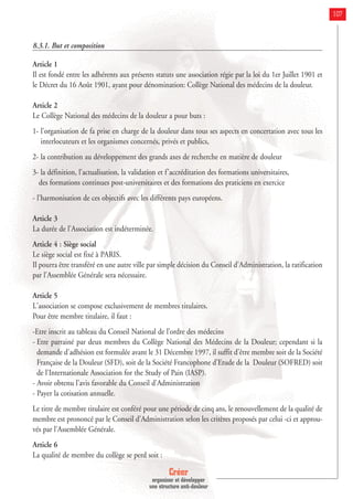 Créer
organiser et développer
une structure anti-douleur
107
8.3.1. But et composition
Article 1
Il est fondé entre les adhérents aux présents statuts une association régie par la loi du 1er Juillet 1901 et
le Décret du 16 Août 1901, ayant pour dénomination: Collège National des médecins de la douleur.
Article 2
Le Collège National des médecins de la douleur a pour buts :
1- l'organisation de fa prise en charge de la douleur dans tous ses aspects en concertation avec tous les
interlocuteurs et les organismes concernés, privés et publics,
2- la contribution au développement des grands axes de recherche en matière de douleur
3- la définition, l'actualisation, la validation et f'accréditation des formations universitaires,
des formations continues post-universitaires et des formations des praticiens en exercice
- l'harmonisation de ces objectifs avec les différents pays européens.
Article 3
La durée de l'Association est indéterminée.
Article 4 : Siège social
Le siège social est fixé à PARIS.
Il pourra être transféré en une autre ville par simple décision du Conseil d'Administration, la ratification
par l'Assemblée Générale sera nécessaire.
Article 5
L'association se compose exclusivement de membres titulaires.
Pour être membre titulaire, il faut :
-Etre inscrit au tableau du Conseil National de l’ordre des médecins
- Etre parrainé par deux membres du Collège National des Médecins de la Douleur; cependant si la
demande d'adhésion est formulée avant le 31 Décembre 1997, il suffit d'être membre soit de la Société
Française de la Douleur (SFD), soit de la Société Francophone d’Etude de la Douleur (SOFRED) soit
de l'Internationale Association for the Study of Pain (IASP).
- Avoir obtenu l'avis favorable du Conseil d'Administration
- Payer la cotisation annuelle.
Le titre de membre titulaire est conféré pour une période de cinq ans, le renouvellement de la qualité de
membre est prononcé par le Conseil d'Administration selon les critères proposés par celui -ci et approu-
vés par l'Assemblée Générale.
Article 6
La qualité de membre du collège se perd soit :
 