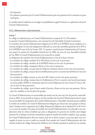 - Par démission
- Par radiation prononcée par le Conseil d'Administration pour non paiement de la cotisation ou pour
motif grave.
Le membre dont la radiation est envisagée est préalablement appelé à fournir ses explications devant le
Conseil d'Administration.
8.3.2. Administration et fonctionnement
Article 7
Le collège est administré par un Conseil d'Administration composé de 15 à 30 membres.
Le premier Conseil d'Administration a été constitué lors de l'Assemblée Générale Constitutive.
Les membres du Conseil d'Administration désignés par la SFD et la SOFRED seront remplacés ou à
nouveau désignés à la suite des désignations effectuées au cours des assemblées générales de la SFD et
de la SOFRED avant la fin de l'année 1997. Ce premier conseil assurera l'administration de l'associa-
tion jusqu'à la réunion de l'Assemblée Générale de l'an 2000. Au cours de cette Assemblée Générale
de l'an 2000, le Conseil d'Administration sera renouvelé en totalité.
La désignation des membres du Conseil d'Administration se fera de la façon suivante:
- Les membres du collège, membres de la SFD éliront en leur sein six personnes.
- Les membres du collège, membres de la SOFRED éliront en leur sein six personnes.
- Les membres du collège, enseignants éliront en leur sein six personnes.
- Les membres du collège, exerçant dans les Hôpitaux Généraux éliront en leur sein trois personnes.
- Les membres du collège, exerçant dans les Etablissements privés à caractère lucratif éliront en leur sein
deux personnes.
- Les membres du collège exerçant au sein des CHU, éliront en leur sein quatre personnes.
- Les membres du collège, exerçant dans les Etablissements Privés à caractère non lucratif, participant
au service public (PSPH) et notamment dans les Centres Régionaux de Lutte Contre le Cancer, élir-
ont en leur sein deux personnes.
- Les membres du collège, ayant d'autres modes d'exercice, éliront en leur sein une personne. Nul ne
peut être candidat au sein de plus d'un groupe.
Le Conseil d'Administration est renouvelable par moitié tous les trois ans; lors du premier renouvelle-
ment en 2003, il sera procédé au tirage au sort des membres du Conseil d'Administration dont le poste
sera renouvelable.Sur proposition du Conseil d'Administration, l'Assemblée Générale pourra modifier
le nombre de membres du Conseil d'Administration désignés par chacun des sous-groupes ci-dessus,
selon l'évolution de la composition du Collège National des Médecins de la Douleur.En cas de vacan-
ce, en cours de mandat, d'un poste de membre du Conseil d'Administration, il est procédé à son rem-
placement selon les mêmes modalités que pour sa désignation; les pouvoirs du membre ainsi désigné
prennent fin à l'époque où devrait normalement expirer le mandat du membre remplacé. Tout membre
du Conseil d'Administration doit être majeur, jouir de ses droits civiques, ne pas être placé sous sau-
vegarde de justice ou mis en tutelle ou curatelle.Tout membre du Conseil d'Administration doit être
membre titulaire du Collège National des Médecins de la Douleur pendant la totalité de son mandat.
Créer
organiser et développer
une structure anti-douleur
108
 