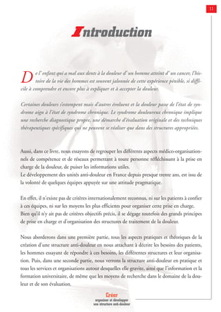 Créer
organiser et développer
une structure anti-douleur
11
D e l’ enfant qui a mal aux dents à la douleur d’ un homme atteint d’ un cancer, l’his-
toire de la vie des hommes est souvent jalonnée de cette expérience pénible, si diffi-
cile à comprendre et encore plus à expliquer et à accepter la douleur.
Certaines douleurs s’estompent mais d’autres évoluent et la douleur passe de l’état de syn-
drome aigu à l’état de syndrome chronique. Le syndrome douloureux chronique implique
une recherche diagnostique propre, une démarche d’évaluation originale et des techniques
thérapeutiques spécifiques qui ne peuvent se réaliser que dans des structures appropriées.
Aussi, dans ce livre, nous essayons de regrouper les différents aspects médico-organisation-
nels de compétence et de réseaux permettant à toute personne réfléchissant à la prise en
charge de la douleur, de puiser les informations utiles.
Le développement des unités anti-douleur en France depuis presque trente ans, est issu de
la volonté de quelques équipes appuyée sur une attitude pragmatique.
En effet, il n'existe pas de critères internationalement reconnus, ni sur les patients à confier
à ces équipes, ni sur les moyens les plus efficients pour organiser cette prise en charge.
Bien qu’il n’y ait pas de critères objectifs précis, il se dégage toutefois des grands principes
de prise en charge et d'organisation des structures de traitement de la douleur.
Nous aborderons dans une première partie, tous les aspects pratiques et théoriques de la
création d'une structure anti-douleur en nous attachant à décrire les besoins des patients,
les hommes essayant de répondre à ces besoins, les différentes structures et leur organisa-
tion. Puis, dans une seconde partie, nous verrons la structure anti-douleur en pratique et
tous les services et organisations autour desquelles elle gravite, ainsi que l'information et la
formation universitaire, de même que les moyens de recherche dans le domaine de la dou-
leur et de son évaluation.
Introduction
 