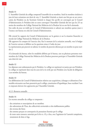 Article 11
L' Assemblée Générale du collège comprend l'ensemble de ses membres. Seuls les membres titulaires à
jour de leurs cotisations ont droit de vote. L' Assemblée Générale se réunit une fois par an sur convo-
cation du Président ou du Secrétaire Général et chaque fois qu'elle est convoquée par le Conseil
d'Administration; le Président doit en outre convoquer l'Assemblée Générale dès lors que les 2/3 au
moins des membres du Collège National des Médecins de la Douleur lui en ont fait la demande.
Son ordre du jour est établi par le Conseil d'Administration et adressé aux membres quinze jours à
l'avance; son bureau est celui du Conseil d'Administration.
Elle entend les rapports du Conseil d'Administration sur la gestion et sur la situation financière et
morale du Collège National des Médecins de la Douleur.
Elle approuve les comptes de l'exercice clos, fixe le montant de la cotisation annuelle, vote le budget
de l'exercice suivant et délibère sur les questions mises à l'ordre du jour.
La représentation par pouvoir est admise: le nombre de pouvoirs détenus par un membre ne peut excé-
der 2.
A la demande du bureau, selon les modalités définies par le bureau, une ou plusieurs personnes non-
membres du Collège National des Médecins de la Douleur pourront participer à l'Assemblée Générale
sans droit de vote.
Article 12
Les dépenses sont ordonnancées par le Président. Le collège est représenté en justice par son Président.
Le collège est représenté dans tous les actes de la vie civile par son Président avec faculté de délégation
à un membre du bureau.
Article 13
Les délibérations du Conseil d'Administration relatives aux acquisitions, échanges et aliénations d'im-
meubles nécessaires aux buts poursuivis par le collège, constitution d'hypothèque, baux excédant 9 ans
et emprunts doivent être approuvées par l'Assemblée Générale.
8.3.3. Ressources annuelles
Article 14
Les recettes annuelles du collège se composent :
- des cotisations et souscriptions de ses membres
- des subventions de l'Etat, des collectivités territoriales et des établissements publics
- des revenus des biens
- des sommes perçues en contrepartie de prestations fournies par le collège
- de toute autre ressource autorisée par la loi et, s'il y a lieu, avec l'agrément de l'autorité compétente,
notamment de dons et legs.
Créer
organiser et développer
une structure anti-douleur
110
 