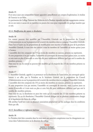 Créer
organiser et développer
une structure anti-douleur
111
Article 15
Il est tenu à jour une comptabilité faisant apparaître annuellement un compte d'exploitation, le résultat
de l'exercice et un bilan.
Le patrimoine du Collège National des Médecins de la Douleur répondra seul des engagements contrac-
tés en son nom et aucun de ses membres ne pourra être tenu pour responsable de quelque manière que
ce soit.
8.3.4. Modification des statuts et dissolution
Article 16
Les statuts peuvent être modifiés par l'Assemblée Générale sur la proposition du Conseil
d'Administration ou sur la proposition de la moitié des membres dont se compose l'Assemblée Générale.
Dans l'un et l'autre cas, les propositions de modification sont inscrites à l'ordre du jour de la prochaine
Assemblée Générale, le texte doit être envoyé à tous les membres de l'assemblée au moins quinze jours
à l'avance.
L'assemblée doit être composée des 3/4 au moins des membres en exercice, présents ou représentés.
Si cette proportion n'est pas atteinte, l'assemblée est convoquée de nouveau mais quinze jours, au moins
et trois mois au plus d'intervalle et cette fois elle peut valablement délibérer quel que soit le nombre des
membres présents.
Dans tous les cas, les statuts ne peuvent être modifiés qu'à la majorité des 2/3 des membres présents ou
représentés.
Article 17
L' Assemblée Générale, appelée à se prononcer sur la dissolution de l'association, est convoquée spécia-
lement à cet effet, par le Président ou le Secrétaire Général, sur la proposition du Conseil
d'Administration ou sur la proposition de la moitié des membres dont se compose l'Assemblée Générale.
L'assemblée doit être composée des 3/4 au moins des membres en exercice, présents ou représentés.
Si cette proportion n'est pas atteinte, l'assemblée est convoquée de nouveau, mais à quinze jours au
moins d'intervalle et à trois mois au plus et cette fois elle peut valablement délibérer quel que soit le
nombre des membres présents.
Dans tous les cas, la dissolution ne peut être votée qu'à la majorité des 2/3 des membres présents ou
représentés. En cas de dissolution, l'Assemblée Générale désigne un ou plusieurs commissaires chargés
de la liquidation des biens du collège.
Elle attribue l'actif net à une ou plusieurs associations poursuivant un but analogue dans les conditions
fixées par elle.
8.3.5. Surveillance et règlement intérieur
Article 18
Le Président doit faire connaître dans les trois mois aux autorités compétentes tous les changements sur-
venus dans l'administration ou la direction du collège.
 