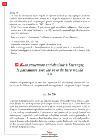 Article 19
Le Conseil d'Administration pourra préparer un règlement intérieur qui sera adopté par l'Assemblée
Générale. Selon les recommandations données par le collège des médecins de la douleur en juin 1998
dans les établissements publics et prives participant au service public hospitalier, a été mis en place un
comité de lutte contre la douleur ou CLUD (Annexe 12)
• Il s'agit d'un centre de réflexion et de propositions appelé à travailler en collaboration effective et per-
manente avec la direction d'établissement et la CME ainsi que les services cliniques, la pharmacie, et
les services techniques.
• Il suscitera au sein et à l'extérieur de l'établissement une véritable "Culture Douleur"
• Les responsabilités du CLUD sont :
- Proposer les orientations les mieux adaptées à la situation locale.
- Aider au développement de la formation continue des personnels médicaux et paramédicaux
- Susciter le développement de plans d'amélioration la qualité pour l'évaluation et le traitement de la
douleur
Les structures anti-douleur à l’étranger,
le parrainage avec les pays du tiers monde
[8, 44]
Si la France a largement dépassé son retard dans l’organisation de la prise en charge structurée de la dou-
leur, il existe des différences de conception dans le développement de cette prise en charge à l’étranger.
9.1. Les USA
La prise en charge de la douleur aux USA a été pionnière depuis 1956 avec J.J Bonica. Depuis, l’accélé-
ration de cette prise en charge qui fait que le congrès annuel de la Société de la Douleur Américaine
réunit deux à trois mille professionnels a été donné par les assureurs qui se sont aperçus que la prise en
charge des douleurs rebelles était grandement améliorée sur le plan de la consommation financière grâce
à la prise en charge des unités douleur. En comparaison avec le coût relatif, par exemple de ces mêmes
patients pris en charge dans les unités de chirurgie orthopédique ou dans les unités de prise encharge de
médecine physique et de rééducation. Le différentiel de coût est par exemple pour un lombalgique chro-
nique de deux cent mille dollars lors d’une prise en charge en unité d’orthopédie, cent vingt mille dol-
lars dans une unité médicale rhumatologique ou rééducative et quatre vingt mille dollars dans une unité
de prise en charge de la douleur.
9
Créer
organiser et développer
une structure anti-douleur
112
 