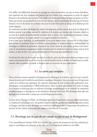 Créer
organiser et développer
une structure anti-douleur
113
Ces chiffres très différenciés donnent un avantage au centre anti-douleur, non pas en terme d’améliora-
tion supérieure du vécu antalgique des patients qui est le même, mais uniquement en terme de rapport
financier et de satisfaction des patients. Cette étude a été menée par la Mayo clinique sur quinze ans d’évo-
lution qui montre que paradoxalement les facteurs éthiques sont au second plan de même que les facteurs
humains vis-à-vis du facteur de moindre coût pour la société de la prise en charge de la douleur par des
unités adaptées.
Les américains ont donc développé une culture très largement positive autour de la prise en charge de la
douleur associée à un collège national de médecins de la douleur qui entraîne une évaluation répétée et
un suivi de la qualité des professionnels travaillant dans ce milieu. Une certification est présente, notam-
ment par la présence au congrès annuel et au congrès mondial de la douleur.
Il est à noter qu’en Amérique, les professionnels n’ont pas de dogme arrêté : on peut être à la fois chirur-
gien-dentiste et psychiatre formé à la douleur, pharmacologue et médecin clinicien, anthropologue ou
sociologue et médecin de prévention. Autrement dit, il faut retirer de cette culture douleur nord améri-
caine, la reconnaissance pragmatique d’une économie pour la société de la prise en charge correcte de la
douleur, et dans les faits, une culture transdisciplinaire beaucoup plus naturellement vécue.
En dernier lieu, bien sûr, les moyens mis dans la recherche, grâce aux laboratoires pharmaceutiques et aux
centres universitaires font que le lien entre la recherche fondamentale en douleur et l’application en médi-
caments utiles au patients est rapide et fréquent dans ces structures de pays anglo-saxons.
9.2. Les autres pays européens
Nous prendrons comme exemple le développement en Allemagne de la douleur qui est là aussi, essentiel-
lement dominée par les médecins anesthésistes et quelques chirurgiens. Leurs structures sont d’importants
centres de la douleur qui regroupent des capacités techniques de haut niveau et des explorations mor-
phologiques, scannographiques et IRM performantes. Ainsi, la culture germanique de la prise en charge
de la douleur est beaucoup plus en recherche d’étiologie morphologique et en recherche de traitements
anesthésiologiques et chirurgicaux ou de stimulation électrique dominant. Elle développe donc plus une
algologie interventionnelle et moins une caractériologie psychosociale.
Les pays latins, l’Espagne et l’Italie, ont développé également d’importantes structures alliant humanisme
et compétences scientifiques avec une grande compréhension des grandes particularités régionales surtout
en Espagne, qui dans ce sens, développe une modernité sociologique dans le diagnostique des patients en
fonction de leur culture et des protocoles adaptés en fonction de la mentalité.
9.3. Parrainage avec les pays du tiers monde ou pays en voie de développement
C’est essentiellement l’institut UPSA de la douleur qui a permis de promouvoir des liens culturels pra-
tiques et scientifiques avec des pays ou des villes où le développement médical est très faible.
 