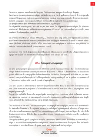 Créer
organiser et développer
une structure anti-douleur
115
La mise au point de nouvelles voies bloquant l’inflammation sera peut être chargée d’espoir.
La recherche des associations synergiques médicales sera peut être le seul moyen de sortir de cette pseudo
impasse thérapeutique, mais ceci nécessite la mise au point de nouveaux protocoles de mesure des médi-
caments antalgiques plus uniquement basés sur le double aveugle et le monoparamètrique.
Les progrès ont été plus importants sur le domaine de la galénique.
Les dispositifs transmuqueux, buccaux ou par voie nasale, les dispositifs transdermiques, les systèmes
miniaturisés d’infusion de médicaments antalgiques ou déclenchés par courant électrique sont les voies
modernes de dispensations médicales.
Les systèmes retard sur 24 heures, 30 heures, 72 heures ou plus long terme, sont également des espoirs
pour l’avenir de même que la mise au point de vecteurs antalgiques permettant de passer la barrière héma-
to-encéphalique, diminuant ainsi les effets secondaires des antalgiques et optimisant leur présence en
moindre concentration dans le système nerveux central.
L’avenir sera peut être la dispensation de médicaments fabriqués pour un individu. Chaque organisation
algique est unique, son traitement deviendra peut être aussi unique un jour...
10.1. L’imagerie en algologie
Les plus grands progrès spectaculaires ont été réalisés dans la mise au point de l’IRM fonctionnel et des
images du fonctionnement cérébral par émission de positons « petscan » . Pour l’instant, les études sont
qu’une collection de cartographies du fonctionnement du cerveau en temps réel, mais bien sûr, on com-
mence à comprendre la complexité de l’intégration du message nociceptif par le système nerveux central
et l’interaction indissociable entre le central et la périphérie.
Ceci est à ajouter au phénomène de mémoire de cette sensorialité. Ainsi, les études les plus spectaculaires
sont celles montrant la projection d’un membre dans le cerveau alors que celui-ci en périphérie a été
amputé par exemple.
L’apparition artificielle du membre amputé grâce à une expérience de mise en miroir de la main restante
par rapport par exemple à la main amputée, montre les conséquences sur l’image cérébrale de cette simple
vision artificielle du membre amputé sur les circuits neuronaux.
Ceci ne débouche pas pour l’instant sur des prises en charge pharmacologiques précises mais peuvent vali-
der les études d’émotion et de cognition à travers les techniques hypnotiques de relaxation, d’image men-
tale et de reconditionnement cognitif. Les mesures des potentiels évoqués somesthésiques des voies de la
douleur restent encore difficiles dans le quotidien et pour l’instant restent difficiles pour les conclusions
thérapeutiques.
L’imagerie cérébrale, par la complexité actuelle, a montré qu’il fallait sortir du modèle anatomoradiocli-
nique et ne considérer ces explorations uniquement comme des éléments de description d’un phénomè-
ne complexe et non des éléments de guide précis pour un protocole thérapeutique.
 